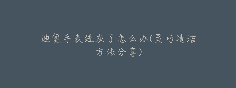 迪奥手表进灰了怎么办(灵巧清洁方法分享)-名表号 迪奥手表进灰了怎么办(灵巧清洁方法分享)