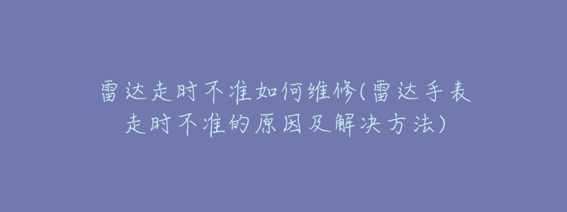 雷达走时不准如何维修(雷达手表走时不准的原因及解决方法)-名表号 雷达走时不准如何维修(雷达手表走时不准的原因及解决方法)