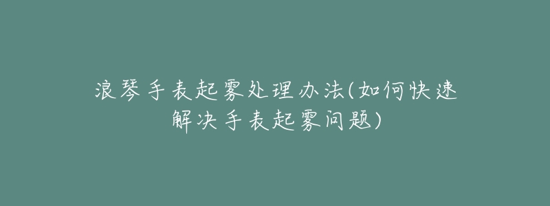 浪琴手表起雾处理办法(如何快速解决手表起雾问题)-名表号 浪琴手表起雾处理办法(如何快速解决手表起雾问题)