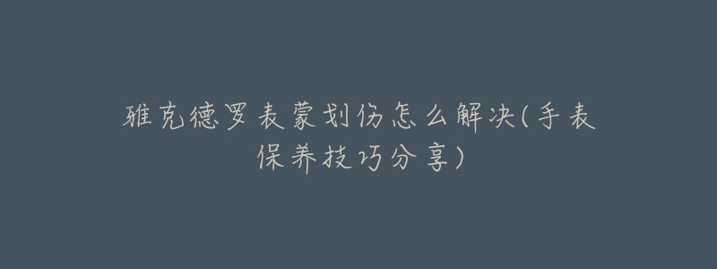 雅克德罗表蒙划伤怎么解决(手表保养技巧分享)-名表号 雅克德罗表蒙划伤怎么解决(手表保养技巧分享)