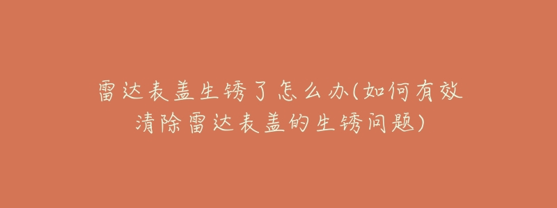 雷达表盖生锈了怎么办(如何有效清除雷达表盖的生锈问题)-名表号 雷达表盖生锈了怎么办(如何有效清除雷达表盖的生锈问题)