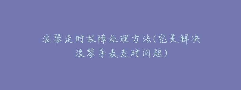 浪琴走时故障处理方法(完美解决浪琴手表走时问题)
