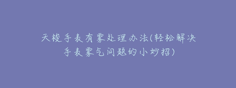 天梭手表有雾处理办法(轻松解决手表雾气问题的小妙招)-名表号 天梭手表有雾处理办法(轻松解决手表雾气问题的小妙招)