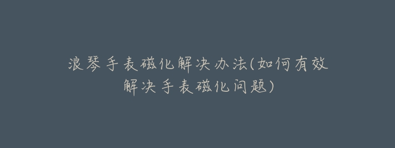 浪琴手表磁化解决办法(如何有效解决手表磁化问题)-名表号 浪琴手表磁化解决办法(如何有效解决手表磁化问题)
