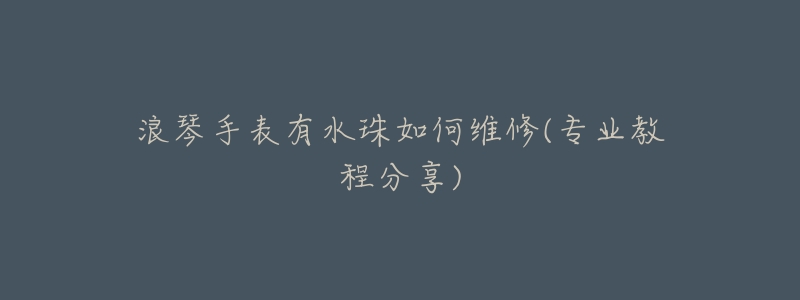 浪琴手表有水珠如何维修(专业教程分享)-名表号 浪琴手表有水珠如何维修(专业教程分享)