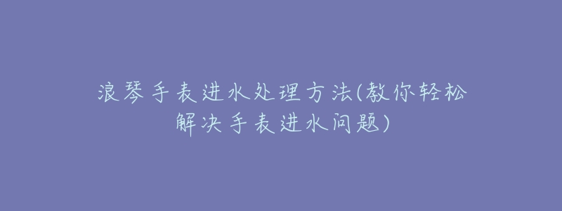 浪琴手表进水处理方法(教你轻松解决手表进水问题)-名表号 浪琴手表进水处理方法(教你轻松解决手表进水问题)