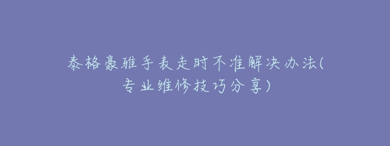 泰格豪雅手表走时不准解决办法(专业维修技巧分享)-名表号 泰格豪雅手表走时不准解决办法(专业维修技巧分享)
