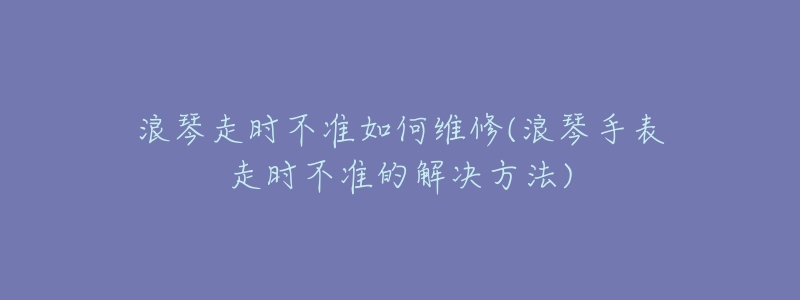 浪琴走时不准如何维修(浪琴手表走时不准的解决方法)-名表号 浪琴走时不准如何维修(浪琴手表走时不准的解决方法)