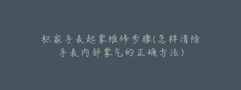 积家手表起雾维修步骤(怎样清除手表内部雾气的正确方法)-名表号 积家手表起雾维修步骤(怎样清除手表内部雾气的正确方法)