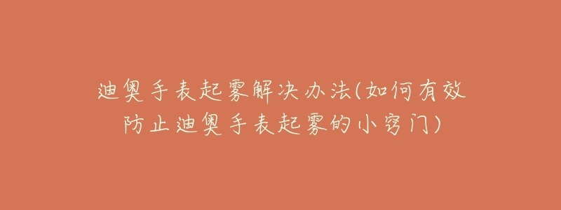 迪奥手表起雾解决办法(如何有效防止迪奥手表起雾的小窍门)