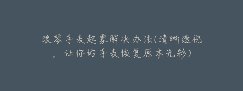 浪琴手表起雾解决办法(清晰透视,让你的手表恢复原本光彩)-名表号 浪琴手表起雾解决办法(清晰透视,让你的手表恢复原本光彩)