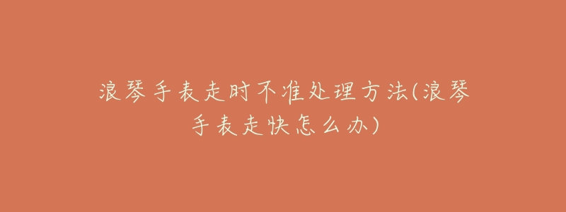 浪琴手表走时不准处理方法(浪琴手表走快怎么办)-名表号 浪琴手表走时不准处理方法(浪琴手表走快怎么办)