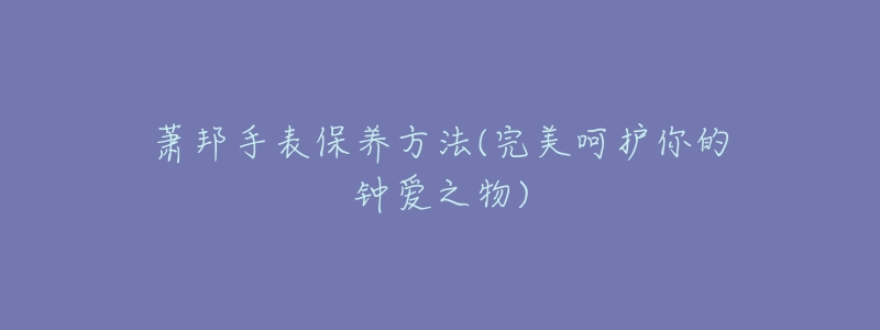 萧邦手表保养方法(完美呵护你的钟爱之物)-名表号 萧邦手表保养方法(完美呵护你的钟爱之物)