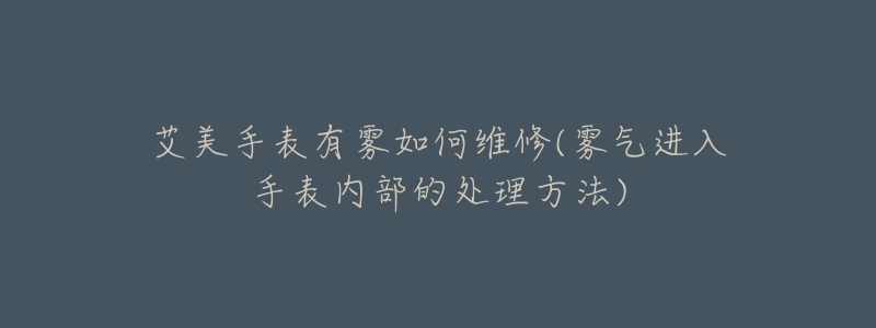 艾美手表有雾如何维修(雾气进入手表内部的处理方法)-名表号 艾美手表有雾如何维修(雾气进入手表内部的处理方法)