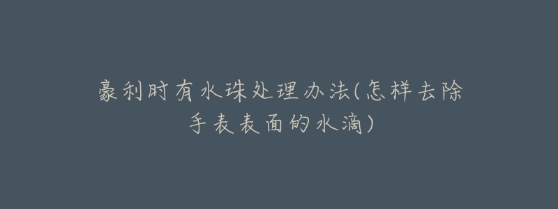 豪利时有水珠处理办法(怎样去除手表表面的水滴)-名表号 豪利时有水珠处理办法(怎样去除手表表面的水滴)