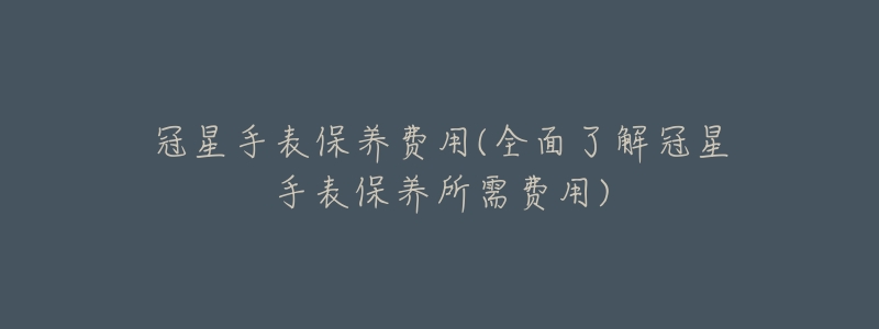 冠星手表保养费用(全面了解冠星手表保养所需费用)-名表号 冠星手表保养费用(全面了解冠星手表保养所需费用)