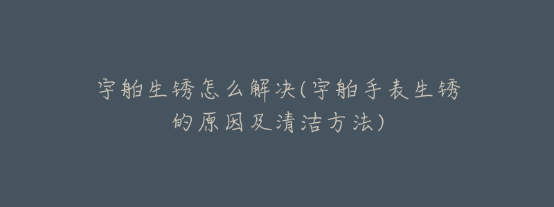 宇舶生锈怎么解决(宇舶手表生锈的原因及清洁方法)-名表号 宇舶生锈怎么解决(宇舶手表生锈的原因及清洁方法)