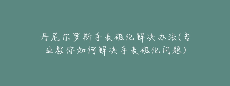 丹尼尔罗斯手表磁化解决办法(专业教你如何解决手表磁化问题)-名表号 丹尼尔罗斯手表磁化解决办法(专业教你如何解决手表磁化问题)