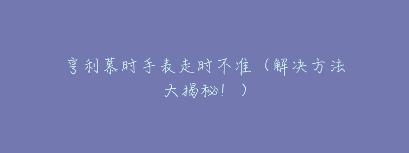 亨利慕时手表走时不准(解决方法大揭秘!)-名表号 亨利慕时手表走时不准(解决方法大揭秘!)