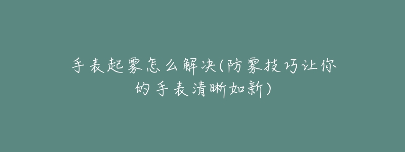 手表起雾怎么解决(防雾技巧让你的手表清晰如新)-名表号 手表起雾怎么解决(防雾技巧让你的手表清晰如新)