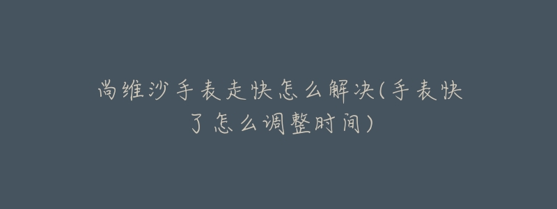 尚维沙手表走快怎么解决(手表快了怎么调整时间)-名表号 尚维沙手表走快怎么解决(手表快了怎么调整时间)