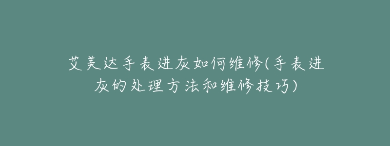 艾美达手表进灰如何维修(手表进灰的处理方法和维修技巧)-名表号 艾美达手表进灰如何维修(手表进灰的处理方法和维修技巧)