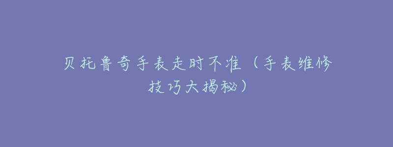贝托鲁奇手表走时不准(手表维修技巧大揭秘)-名表号 贝托鲁奇手表走时不准(手表维修技巧大揭秘)