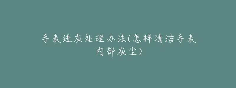 手表进灰处理办法(怎样清洁手表内部灰尘)-名表号 手表进灰处理办法(怎样清洁手表内部灰尘)