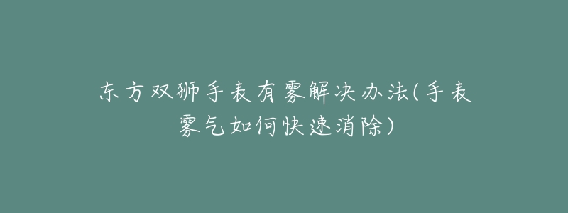 东方双狮手表有雾解决办法(手表雾气如何快速消除)-名表号 东方双狮手表有雾解决办法(手表雾气如何快速消除)
