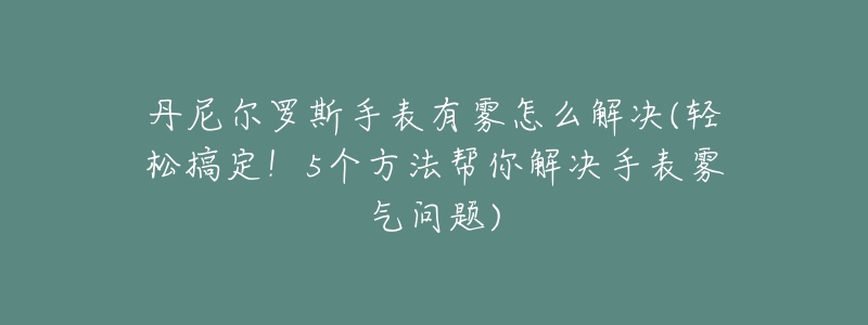 丹尼尔罗斯手表有雾怎么解决(轻松搞定!5个方法帮你解决手表雾气问题)-名表号 丹尼尔罗斯手表有雾怎么解决(轻松搞定!5个方法帮你解决手表雾气问题)
