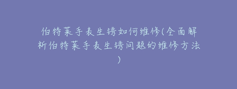 伯特莱手表生锈如何维修(全面解析伯特莱手表生锈问题的维修方法)