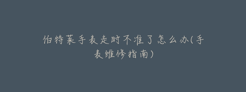 伯特莱手表走时不准了怎么办(手表维修指南)-名表号 伯特莱手表走时不准了怎么办(手表维修指南)
