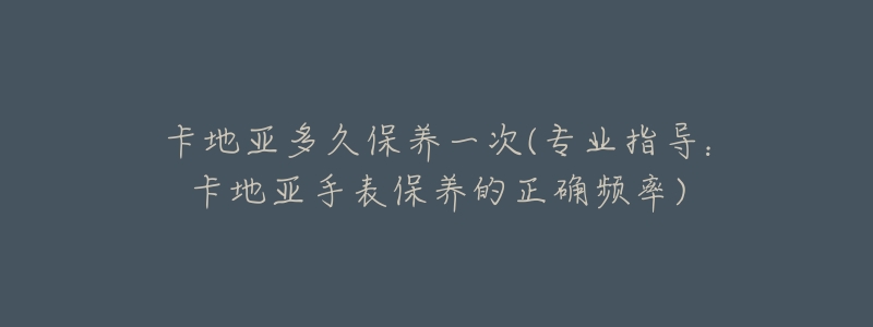 卡地亚多久保养一次(专业指导：卡地亚手表保养的正确频率)
