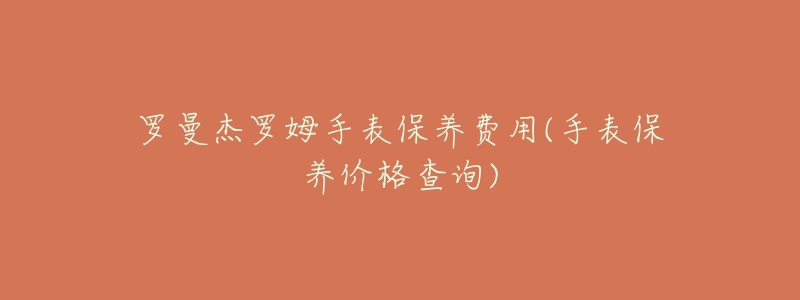 罗曼杰罗姆手表保养费用(手表保养价格查询)-名表号 罗曼杰罗姆手表保养费用(手表保养价格查询)