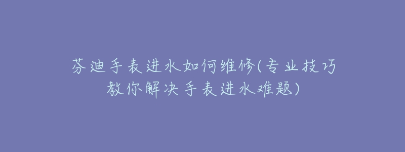 芬迪手表进水如何维修(专业技巧教你解决手表进水难题)-名表号 芬迪手表进水如何维修(专业技巧教你解决手表进水难题)