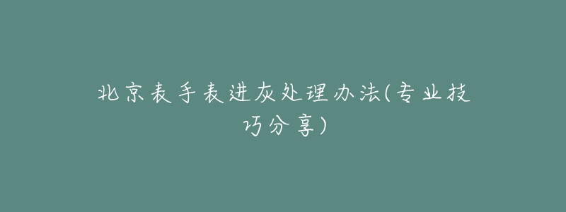 北京表手表进灰处理办法(专业技巧分享)-名表号 北京表手表进灰处理办法(专业技巧分享)