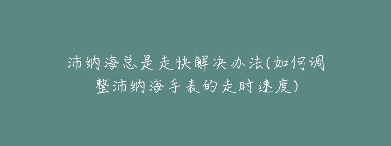 沛纳海总是走快解决办法(如何调整沛纳海手表的走时速度)-名表号 沛纳海总是走快解决办法(如何调整沛纳海手表的走时速度)