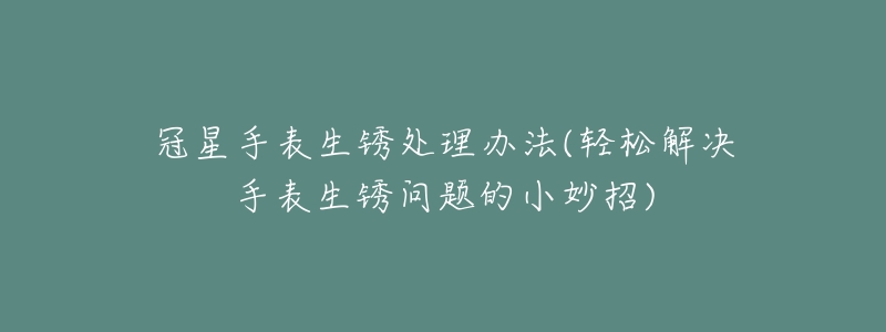 冠星手表生锈处理办法(轻松解决手表生锈问题的小妙招)-名表号 冠星手表生锈处理办法(轻松解决手表生锈问题的小妙招)