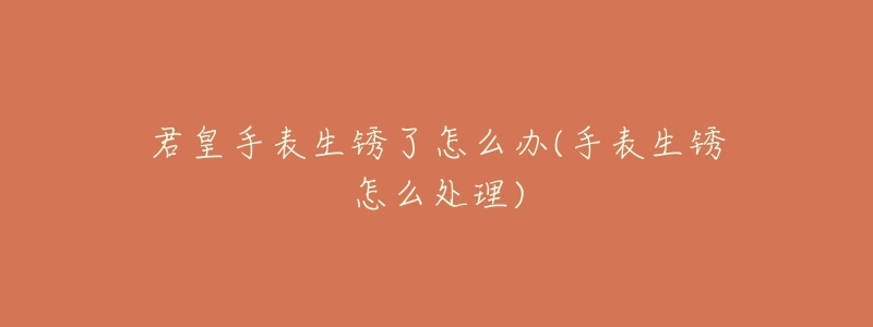 君皇手表生锈了怎么办(手表生锈怎么处理)-名表号 君皇手表生锈了怎么办(手表生锈怎么处理)