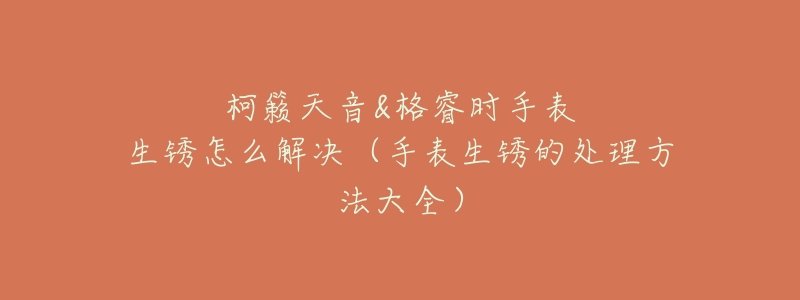 柯籁天音&格睿时手表生锈怎么解决(手表生锈的处理方法大全)-名表号 柯籁天音&格睿时手表生锈怎么解决(手表生锈的处理方法大全)