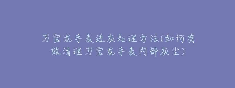 万宝龙手表进灰处理方法(如何有效清理万宝龙手表内部灰尘)-名表号 万宝龙手表进灰处理方法(如何有效清理万宝龙手表内部灰尘)