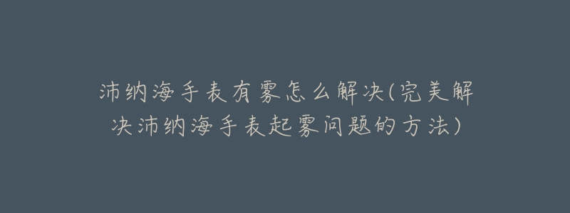 沛纳海手表有雾怎么解决(完美解决沛纳海手表起雾问题的方法)-名表号 沛纳海手表有雾怎么解决(完美解决沛纳海手表起雾问题的方法)