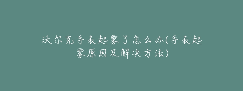 沃尔克手表起雾了怎么办(手表起雾原因及解决方法)-名表号 沃尔克手表起雾了怎么办(手表起雾原因及解决方法)