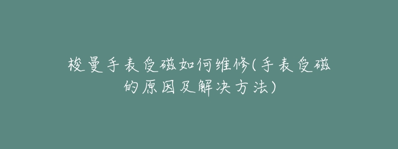 梭曼手表受磁如何维修(手表受磁的原因及解决方法)-名表号 梭曼手表受磁如何维修(手表受磁的原因及解决方法)