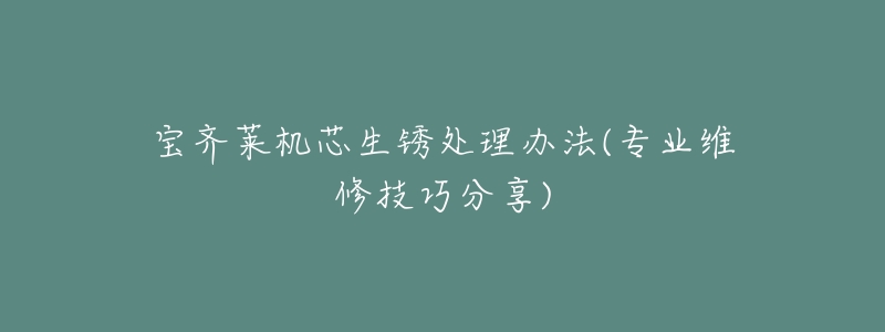 宝齐莱机芯生锈处理办法(专业维修技巧分享)-名表号 宝齐莱机芯生锈处理办法(专业维修技巧分享)