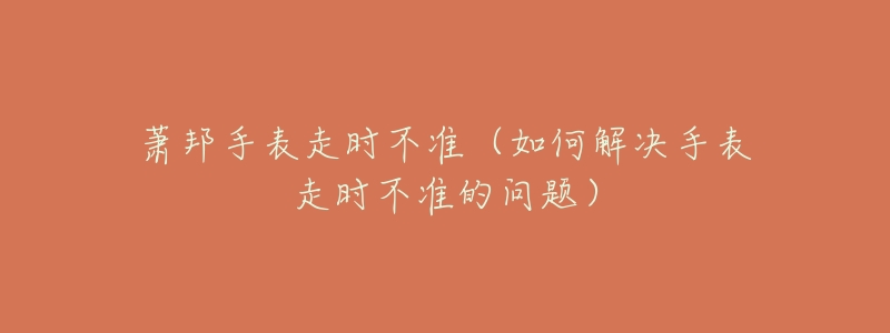 萧邦手表走时不准(如何解决手表走时不准的问题)-名表号 萧邦手表走时不准(如何解决手表走时不准的问题)