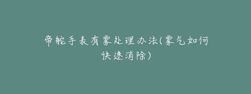 帝舵手表有雾处理办法(雾气如何快速消除)-名表号 帝舵手表有雾处理办法(雾气如何快速消除)