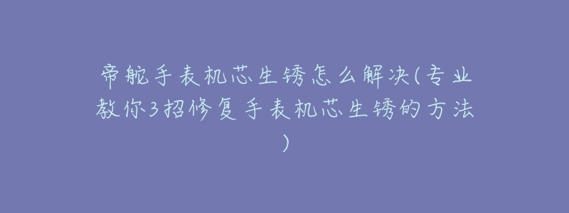 帝舵手表机芯生锈怎么解决(专业教你3招修复手表机芯生锈的方法)-名表号 帝舵手表机芯生锈怎么解决(专业教你3招修复手表机芯生锈的方法)