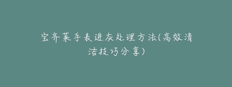 宝齐莱手表进灰处理方法(高效清洁技巧分享)-名表号 宝齐莱手表进灰处理方法(高效清洁技巧分享)