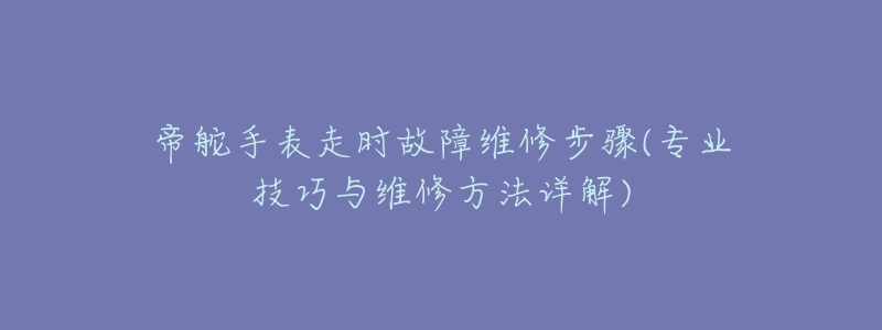 帝舵手表走时故障维修步骤(专业技巧与维修方法详解)-名表号 帝舵手表走时故障维修步骤(专业技巧与维修方法详解)